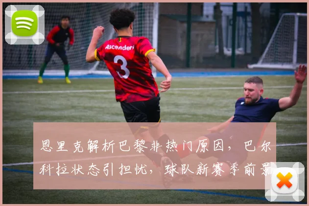 恩里克解析巴黎非热门原因，巴尔科拉状态引担忧，球队新赛季前景深度探讨