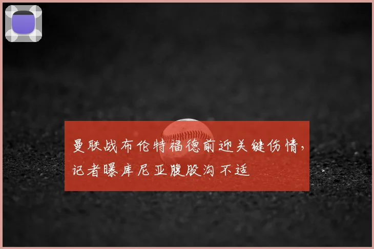 曼联战布伦特福德前迎关键伤情,记者曝库尼亚腹股沟不适