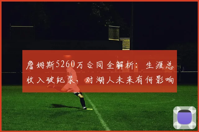 詹姆斯5260万合同全解析:生涯总收入破纪录,对湖人未来有何影响?