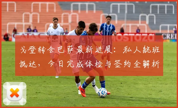 戈登转会巴萨最新进展：私人航班抵达，今日完成体检与签约全解析