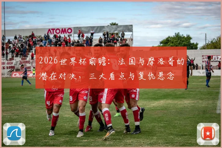 2026世界杯前瞻：法国与摩洛哥的潜在对决，三大看点与复仇悬念
