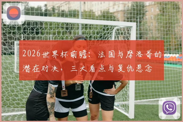 2026世界杯前瞻：法国与摩洛哥的潜在对决，三大看点与复仇悬念