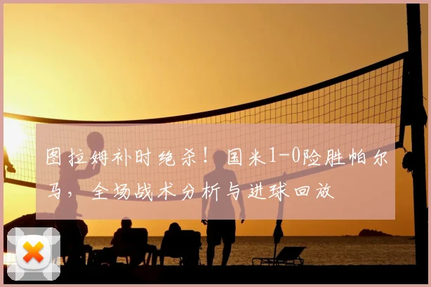 图拉姆补时绝杀！国米1-0险胜帕尔马，全场战术分析与进球回放