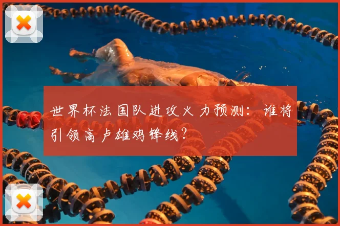 世界杯法国队进攻火力预测：谁将引领高卢雄鸡锋线？
