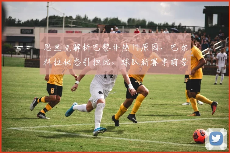 恩里克解析巴黎非热门原因,巴尔科拉状态引担忧,球队新赛季前景深度探讨
