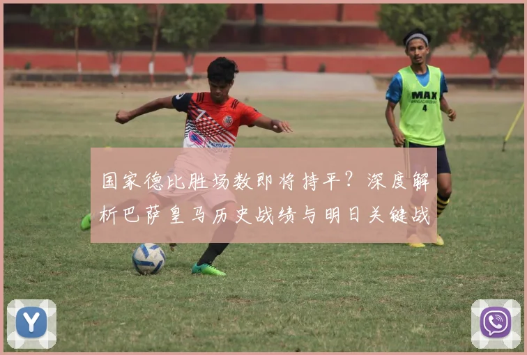 国家德比胜场数即将持平？深度解析巴萨皇马历史战绩与明日关键战
