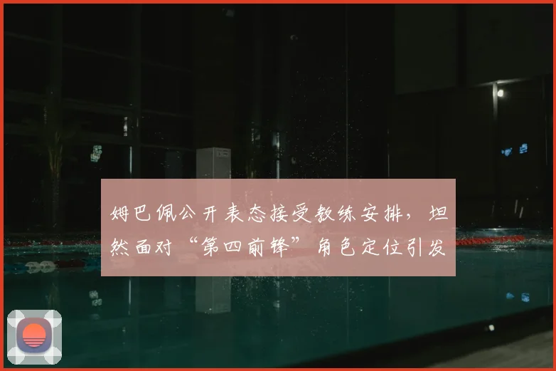 姆巴佩公开表态接受教练安排,坦然面对“第四前锋”角色定位引发热议