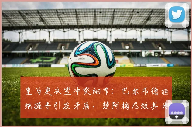 皇马更衣室冲突细节：巴尔韦德拒绝握手引发矛盾，楚阿梅尼致其头部受伤事件始末