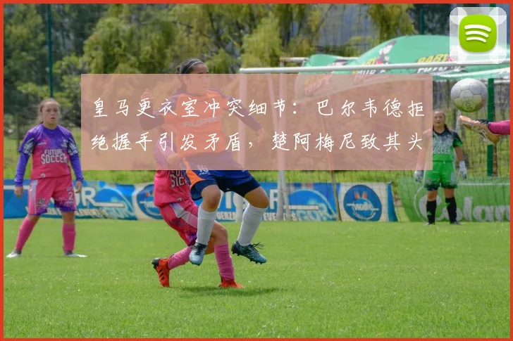 皇马更衣室冲突细节：巴尔韦德拒绝握手引发矛盾，楚阿梅尼致其头部受伤事件始末